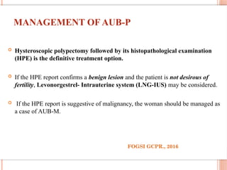 MANAGEMENT OF AUB-P
 Hysteroscopic polypectomy followed by its histopathological examination
(HPE) is the definitive treatment option.
 If the HPE report confirms a benign lesion and the patient is not desirous of
fertility, Levonorgestrel- Intrauterine system (LNG-IUS) may be considered.
 If the HPE report is suggestive of malignancy, the woman should be managed as
a case of AUB-M.
FOGSI GCPR., 2016
 