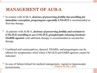 MANAGEMENT OF AUB-A
 In women with AUB-A, desirous of preserving fertility but unwilling for
immediate conception, progestogens especially LNG-IUS is recommended as
first-line therapy.
 In patients with AUB-A, desirous of preserving fertility and resistant to
LNG-IUS/ unwilling to use LNG-IUS, gonadotropin releasing hormone
(GnRH) agonists with add-back therapy is recommended as second-line
therapy
 Combined oral contraceptives, danazol, NSAIDs, and progestogens can be
offered for symptomatic relief where LNG-IUS and GnRH agonists cannot be
indicated
 In case of failure/refusal for medical management, vaginal or laparoscopic
hysterectomy FOGSI GCPR., 2016
 