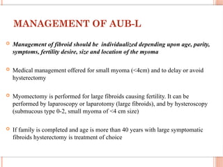 MANAGEMENT OF AUB-L
 Management of fibroid should be individualized depending upon age, parity,
symptoms, fertility desire, size and location of the myoma
 Medical management offered for small myoma (<4cm) and to delay or avoid
hysterectomy
 Myomectomy is performed for large fibroids causing fertility. It can be
performed by laparoscopy or laparotomy (large fibroids), and by hysteroscopy
(submucous type 0-2, small myoma of <4 cm size)
 If family is completed and age is more than 40 years with large symptomatic
fibroids hysterectomy is treatment of choice
 