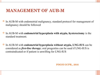 MANAGEMENT OF AUB-M
 In AUB-M with endometrial malignancy, standard protocol for management of
malignancy should be followed
 In AUB-M with endometrial hyperplasia with atypia, hysterectomy is the
standard treatment.
 In AUB-M with endometrial hyperplasia without atypia, LNG-IUS can be
considered as first-line therapy; oral progestins can be used if LNG-IUS is
contraindicated or if patient is unwilling for LNG-IUS
FOGSI GCPR., 2016
 