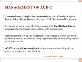 MANAGEMENT OF AUB-C
 Tranexamic acid is the first line treatment (in the dose of maximum 1gm 6
hourly) followed by oral contraceptives or LNG-IUS as a second line therapy.
 In cases of persistent heavy bleeding in women with Von-Willebrand disease,
desmopressin can be given in consultation with haematologist.
 Recombinant factor VIII, von Willebrand factor or specific factors may also be
required in cases of uncontrolled heavy vaginal bleeding not responding to usual
medical treatments.
 NSAIDs are strictly contraindicated in these cases, owing to their adverse
effects on platelets and liver functions.
FOGSI GCPR., 2016
 