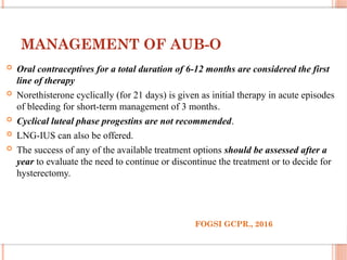 MANAGEMENT OF AUB-O
 Oral contraceptives for a total duration of 6-12 months are considered the first
line of therapy
 Norethisterone cyclically (for 21 days) is given as initial therapy in acute episodes
of bleeding for short-term management of 3 months.
 Cyclical luteal phase progestins are not recommended.
 LNG-IUS can also be offered.
 The success of any of the available treatment options should be assessed after a
year to evaluate the need to continue or discontinue the treatment or to decide for
hysterectomy.
FOGSI GCPR., 2016
 