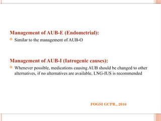 Management of AUB-E (Endometrial):
 Similar to the management of AUB-O
Management of AUB-I (Iatrogenic causes):
 Whenever possible, medications causing AUB should be changed to other
alternatives, if no alternatives are available, LNG-IUS is recommended
FOGSI GCPR., 2016
 