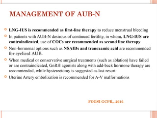 MANAGEMENT OF AUB-N
 LNG-IUS is recommended as first-line therapy to reduce menstrual bleeding
 In patients with AUB-N desirous of continued fertility, in whom, LNG-IUS are
contraindicated, use of COCs are recommended as second line therapy
 Non-hormonal options such as NSAIDs and tranexamic acid are recommended
for cyclical AUB.
 When medical or conservative surgical treatments (such as ablation) have failed
or are contraindicated, GnRH agonists along with add-back hormone therapy are
recommended, while hysterectomy is suggested as last resort
 Uterine Artery embolization is recommended for A-V malformations
FOGSI GCPR., 2016
 