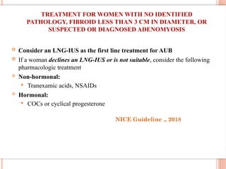 TREATMENT FOR WOMEN WITH NO IDENTIFIED
PATHOLOGY, FIBROID LESS THAN 3 CM IN DIAMETER, OR
SUSPECTED OR DIAGNOSED ADENOMYOSIS
 Consider an LNG-IUS as the first line treatment for AUB
 If a woman declines an LNG-IUS or is not suitable, consider the following
pharmacologic treatment
 Non-hormonal:
 Tranexamic acids, NSAIDs
 Hormonal:
 COCs or cyclical progesterone
NICE Guideline ., 2018
 