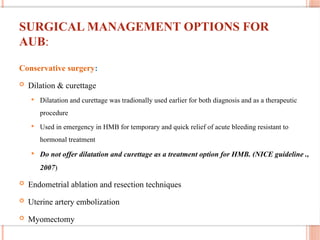 SURGICAL MANAGEMENT OPTIONS FOR
AUB:
Conservative surgery:
 Dilation & curettage
 Dilatation and curettage was tradionally used earlier for both diagnosis and as a therapeutic
procedure
 Used in emergency in HMB for temporary and quick relief of acute bleeding resistant to
hormonal treatment
 Do not offer dilatation and curettage as a treatment option for HMB. (NICE guideline .,
2007)
 Endometrial ablation and resection techniques
 Uterine artery embolization
 Myomectomy
 