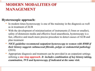 MODERN MODALITIES OF
MANAGEMENT
Hysteroscopic approach:
 In modern times hysteroscopy is one of the mainstay in the diagnosis as well
as in treatment of AUB
 With the development of miniaturization of instruments (3.5mm or smaller),
safety of distension media and effective local anaesthesia, hysteroscopy is a
fast, effective and much more precise procedure to detect causes of AUB and
plan treatment
 NICE guideline recommend outpatient hysteroscopy to women with HMB if
their history suggests submucosal fibroids, polyps or endometrial pathology
(2018)
 Appropriate diagnosis and treatment can be provided in an outpatient settings
utilizing a one stop approach. It includes combination of key history taking,
examination, TVS and hysteroscopy, if indicated at the same visit.
 