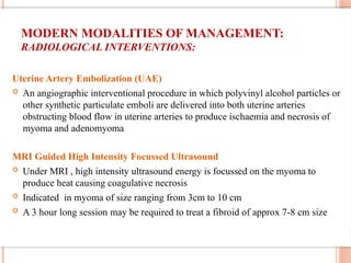 MODERN MODALITIES OF MANAGEMENT:
RADIOLOGICAL INTERVENTIONS:
Uterine Artery Embolization (UAE)
 An angiographic interventional procedure in which polyvinyl alcohol particles or
other synthetic particulate emboli are delivered into both uterine arteries
obstructing blood flow in uterine arteries to produce ischaemia and necrosis of
myoma and adenomyoma
MRI Guided High Intensity Focussed Ultrasound
 Under MRI , high intensity ultrasound energy is focussed on the myoma to
produce heat causing coagulative necrosis
 Indicated in myoma of size ranging from 3cm to 10 cm
 A 3 hour long session may be required to treat a fibroid of approx 7-8 cm size
 