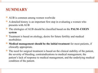 SUMMARY
 AUB is common among women worlwide
 A detailed history is an important first step in evaluating a women who
presents with AUB
 The etiologies of AUB should be classified based on the PALM–COEIN
system
 Treatment is based on etiology, desire for future fertility and medical
morbidities
 Medical management should be the initial treatment for most patients, if
clinically appropriate.
 The need for surgical treatment is based on the clinical stability of the patient,
the severity of bleeding, contraindications to medical management, the
patient’s lack of response to medical management, and the underlying medical
condition of the patient.
 