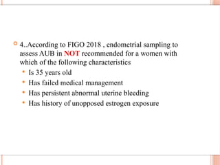  4..According to FIGO 2018 , endometrial sampling to
assess AUB in NOT recommended for a women with
which of the following characteristics
 Is 35 years old
 Has failed medical management
 Has persistent abnormal uterine bleeding
 Has history of unopposed estrogen exposure
 