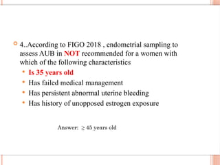  4..According to FIGO 2018 , endometrial sampling to
assess AUB in NOT recommended for a women with
which of the following characteristics
 Is 35 years old
 Has failed medical management
 Has persistent abnormal uterine bleeding
 Has history of unopposed estrogen exposure
Answer: ≥ 45 years old
 