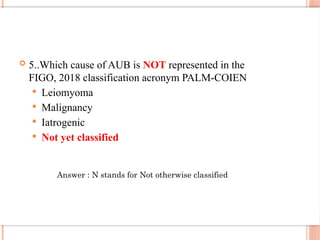  5..Which cause of AUB is NOT represented in the
FIGO, 2018 classification acronym PALM-COIEN
 Leiomyoma
 Malignancy
 Iatrogenic
 Not yet classified
Answer : N stands for Not otherwise classified
 