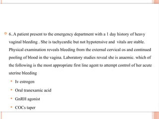  6..A patient present to the emergency department with a 1 day history of heavy
vaginal bleeding . She is tachycardic but not hypotensive and vitals are stable.
Physical examination reveals bleeding from the external cervical os and continued
pooling of blood in the vagina. Laboratory studies reveal she is anaemic. which of
the following is the most appropriate first line agent to attempt control of her acute
uterine bleeding
 Iv estrogen
 Oral tranexamic acid
 GnRH agonist
 COCs taper
 