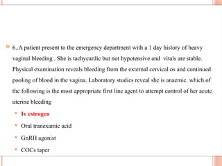  6..A patient present to the emergency department with a 1 day history of heavy
vaginal bleeding . She is tachycardic but not hypotensive and vitals are stable.
Physical examination reveals bleeding from the external cervical os and continued
pooling of blood in the vagina. Laboratory studies reveal she is anaemic. which of
the following is the most appropriate first line agent to attempt control of her acute
uterine bleeding
 Iv estrogen
 Oral tranexamic acid
 GnRH agonist
 COCs taper
 
