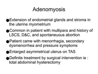 Adenomyosis
●Extension of endometrial glands and stroma in
the uterine myometrium
●Common in patient with multipara and history of
LSCS, D&C, and spontaneuous abortion
●Patient came with menorrhagia, secondary
dysmenorrhea and pressure symptoms
●Enlarged asymmetrical uterus on TAS
●Definite treatment by surgical intervention ie :
total abdominal hysterectomy
 