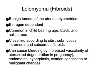 Leiomyoma (Fibroids)
●Benign tumors of the uterine myometrium
●Estrogen dependent
●Common in child bearing age, black, and
nulliparous
●Classified according to site : submucous,
intramural and subserous fibroids
●Can cause bleeding by increased vascularity of
uterus(red degeneration in pregnancy),
endometrial hyperplasia, ovarian congestion or
malignant changes
 