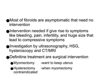 ●Most of fibroids are asymptomatic that need no
intervention
●Intervention needed if give rise to symptoms
like bleeding, pain, infertility, and huge size that
lead to compressive symptoms
●Investigation by ultrasonography, HSG,
hysteroscopy and CT/MRI
●Definitine treatment are surgical intervention
●Myomectomy -want to keep uterus
●Hysterectomy -when myomectomy
contraindicated
 