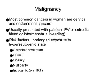 Malignancy
●Most common cancers in woman are cervical
and endometrial cancers
●Usually presented with painless PV bleed(coital
bleed or intermenstrual bleeding)
●Risk factors : prolonged exposure to
hyperestrogenic state
●Chronic anovulation
●PCOS
●Obesity
●Nulliparity
●Iatrogenic (on HRT)
 