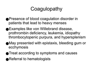 Coagulopathy
●Presence of blood coagulation disorder in
patients that lead to heavy menses
●Examples like von Willebrand disease,
prothrombin deficiency, leukemia, idiopathy
thrombocytopenic purpura, and hypersplenism
●May presented with epistaxis, bleeding gum or
ecchymosis
●Treat according to symptoms and causes
●Referral to hematologists
 