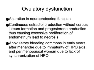 Ovulatory dysfunction
●Alteration in neuroendocrine function
●Continuous estradiol production without corpus
luteum formation and progesterone production
thus causing excessive proliferation of
endometrium lead to necrosis
●Anovulatory bleeding commons in early years
after menarche due to immaturity of HPO axis
and perimenopausal woman due to lack of
synchronization of HPO
 