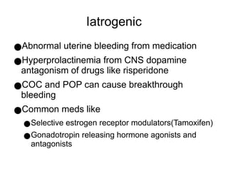 Iatrogenic
●Abnormal uterine bleeding from medication
●Hyperprolactinemia from CNS dopamine
antagonism of drugs like risperidone
●COC and POP can cause breakthrough
bleeding
●Common meds like
●Selective estrogen receptor modulators(Tamoxifen)
●Gonadotropin releasing hormone agonists and
antagonists
 