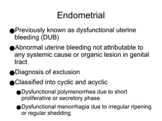 Endometrial
●Previously known as dysfunctional uterine
bleeding (DUB)
●Abnormal uterine bleeding not attributable to
any systemic cause or organic lesion in genital
tract
●Diagnosis of exclusion
●Classified into cyclic and acyclic
●Dysfunctional polymenorrhea due to short
proliferative or secretory phase
●Dysfunctional menorrhagia due to irregular ripening
or regular shedding
 