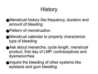 History
●Menstrual history like frequency, duration and
amount of bleeding
●Pattern of menstruation
●Menstrual calendar to properly characterize
type of bleeding
●Ask about menarche, cycle length, menstrual
product, first day of LMP, contraceptives and
dysmenorrhea
●Inquire the bleeding of other systems like
epistaxis and gum bleeding
 
