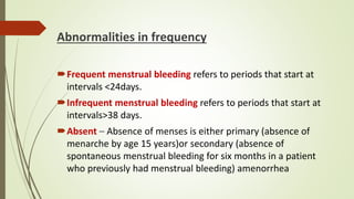 Abnormalities in frequency
Frequent menstrual bleeding refers to periods that start at
intervals <24days.
Infrequent menstrual bleeding refers to periods that start at
intervals>38 days.
Absent – Absence of menses is either primary (absence of
menarche by age 15 years)or secondary (absence of
spontaneous menstrual bleeding for six months in a patient
who previously had menstrual bleeding) amenorrhea
 
