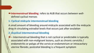Intermenstrual bleeding refers to AUB that occurs between well-
defined cyclical menses
1- Cyclical midcycle intermenstrual bleeding
A small amount of bleeding around midcycle associated with the midcycle
drop in circulating estradiol levels that occurs just after ovulation
2- Acyclical intermenstrual bleeding
– Intermenstrual bleeding that is not cyclical or predictable is typically
associated with non-malignant lesions, such as chronic cervicitis /
endometritis or polyps of the cervix or endometrium or intracavitary
uterine fibroids; postcoital bleeding is a frequent symptom
 