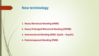 New terminology
1. Heavy Menstrual bleeding (HMB)
2. Heavy Prolonged Menstrual bleeding (HPMB)
3. Intermenstrual bleeding (IMB) (Cyclic – Acyclic)
4. Postmenopausal bleeding (PMB)
 