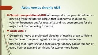 Acute versus chronic AUB
Chronic non-gestational AUB in the reproductive years is defined as
bleeding from the uterine corpus that is abnormal in duration,
volume, frequency, and/or regularity, and has been present for the
majority of the preceding 6 months.
 Acute AUB :
Excessively heavy or prolonged bleeding of uterine origin sufficient
in volume as to require urgent or emergency intervention
Bleeding that is profuse and soaks a large sanitary pad or tampon at
every hour or two and continues for two or more hours
 