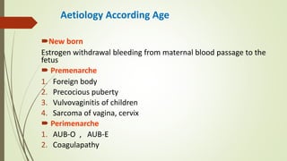 Aetiology According Age
New born
Estrogen withdrawal bleeding from maternal blood passage to the
fetus
 Premenarche
1. Foreign body
2. Precocious puberty
3. Vulvovaginitis of children
4. Sarcoma of vagina, cervix
 Perimenarche
1. AUB-O , AUB-E
2. Coagulapathy
 