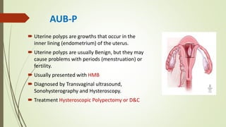AUB-P
 Uterine polyps are growths that occur in the
inner lining (endometrium) of the uterus.
 Uterine polyps are usually Benign, but they may
cause problems with periods (menstruation) or
fertility.
 Usually presented with HMB
 Diagnosed by Transvaginal ultrasound,
Sonohysterography and Hysteroscopy.
 Treatment Hysteroscopic Polypectomy or D&C
 
