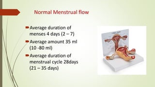 Normal Menstrual flow
Average duration of
menses 4 days (2 – 7)
Average amount 35 ml
(10 -80 ml)
Average duration of
menstrual cycle 28days
(21 – 35 days)
 