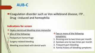AUB-C
Coagulation disorder such as Von willebrand disease, ITP ,
Drug –induced and hemophilia
Indications for screen
 Heavy menstrual bleeding since menarche
 One of the following:
1. Postpartum hemorrhage
2. Surgery-related bleeding
3. Bleeding associated with dental work
Two or more of the following
symptoms:
1. Bruising one to two times per month
2. Epistaxis one to two times per month
3. Frequent gum bleeding
4. Family history of bleeding symptoms
 