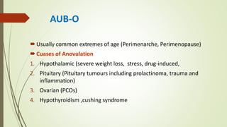 AUB-O
Usually common extremes of age (Perimenarche, Perimenopause)
Cuases of Anovulation
1. Hypothalamic (severe weight loss, stress, drug-induced,
2. Pituitary (Pituitary tumours including prolactinoma, trauma and
inflammation)
3. Ovarian (PCOs)
4. Hypothyroidism ,cushing syndrome
 