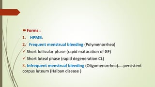 Forms :
1. HPMB.
2. Frequent menstrual bleeding (Polymenorrhea)
 Short follicular phase (rapid maturation of GF)
 Short luteal phase (rapid degeneration CL)
3. Infrequent menstrual bleeding (Oligomenorrhea)…..persistent
corpus luteum (Halban disease )
 