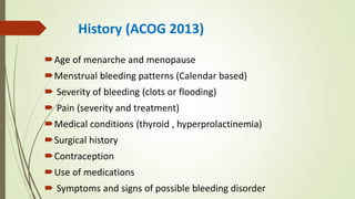 History (ACOG 2013)
Age of menarche and menopause
Menstrual bleeding patterns (Calendar based)
 Severity of bleeding (clots or flooding)
 Pain (severity and treatment)
Medical conditions (thyroid , hyperprolactinemia)
Surgical history
Contraception
Use of medications
 Symptoms and signs of possible bleeding disorder
 