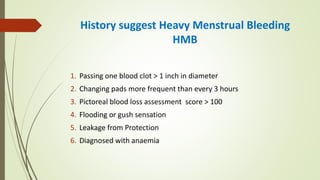 History suggest Heavy Menstrual Bleeding
HMB
1. Passing one blood clot > 1 inch in diameter
2. Changing pads more frequent than every 3 hours
3. Pictoreal blood loss assessment score > 100
4. Flooding or gush sensation
5. Leakage from Protection
6. Diagnosed with anaemia
 