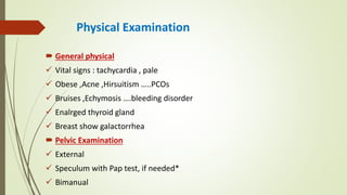 Physical Examination
 General physical
 Vital signs : tachycardia , pale
 Obese ,Acne ,Hirsuitism …..PCOs
 Bruises ,Echymosis ….bleeding disorder
 Enalrged thyroid gland
 Breast show galactorrhea
 Pelvic Examination
 External
 Speculum with Pap test, if needed*
 Bimanual
 