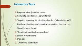 Laboratory Tests
1. Pregnancy test (blood or urine)
2. Complete blood count , serum ferritin
3. Targeted screening for bleeding disorders (when indicated)† :
Prothrombine time and concetration, platelet function test,
Vonwillebrand factor
4. Thyroid-stimulating hormone level
5. Serum Prolactin level
6. FSH , LH
7. Chlamydia trachomatis
 