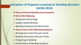 Indications of Targeted screening for bleeding disorders
(ACOG 2013)
Heavy menstrual bleeding since menarche
One of the following:
1. Postpartum hemorrhage
2. Surgery-related bleeding
3. Bleeding associated with dental work
Two or more of the following symptoms:
1. Bruising one to two times per month
2. Epistaxis one to two times per month
3. Frequent gum bleeding
4. Family history of bleeding symptoms
 