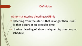 Definition
Abnormal uterine bleeding (AUB) is
 bleeding from the uterus that is longer than usual
or that occurs at an irregular time.
 Uterine bleeding of abnormal quantity, duration, or
schedule
 