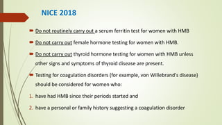 NICE 2018
 Do not routinely carry out a serum ferritin test for women with HMB
 Do not carry out female hormone testing for women with HMB.
 Do not carry out thyroid hormone testing for women with HMB unless
other signs and symptoms of thyroid disease are present.
 Testing for coagulation disorders (for example, von Willebrand's disease)
should be considered for women who:
1. have had HMB since their periods started and
2. have a personal or family history suggesting a coagulation disorder
 