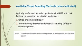 Available Tissue Sampling Methods (when indicated)
typically performed for select patients with HMB with risk
factors, or suspicion, for uterine malignancy
1. Office endometrial biopsy
2. Hysteroscopy directed endometrial sampling (office or
operating room
 