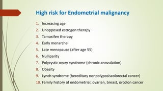 High risk for Endometrial malignancy
1. Increasing age
2. Unopposed estrogen therapy
3. Tamoxifen therapy
4. Early menarche
5. Late menopause (after age 55)
6. Nulliparity
7. Polycystic ovary syndrome (chronic anovulation)
8. Obesity
9. Lynch syndrome (hereditary nonpolyposiscolorectal cancer)
10. Family history of endometrial, ovarian, breast, orcolon cancer
 