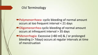 Old Terminology
Polymenorrhoea: cyclic bleeding of normal amount
occurs at too frequent interval < 21 days
Oligomenorrhea cyclic bleeding of normal amount
occurs at infrequent interval > 35 days
Menorrhagia: Excessive (>80 ml) & / or prolonged
bleeding (> 7days) occurs at regular intervals at time
of menstruation
 
