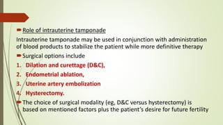 Role of intrauterine tamponade
Intrauterine tamponade may be used in conjunction with administration
of blood products to stabilize the patient while more definitive therapy
Surgical options include
1. Dilation and curettage (D&C),
2. Endometrial ablation,
3. Uterine artery embolization
4. Hysterectomy.
The choice of surgical modality (eg, D&C versus hysterectomy) is
based on mentioned factors plus the patient’s desire for future fertility
 