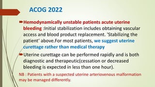 ACOG 2022
Hemodynamically unstable patients acute uterine
bleeding :Initial stabilization includes obtaining vascular
access and blood product replacement. 'Stabilizing the
patient‘ above.For most patients, we suggest uterine
curettage rather than medical therapy
Uterine curettage can be performed rapidly and is both
diagnostic and therapeutic(cessation or decreased
bleeding is expected in less than one hour).
NB : Patients with a suspected uterine arteriovenous malformation
may be managed differently.
 