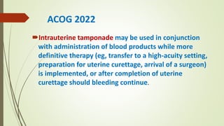 Intrauterine tamponade may be used in conjunction
with administration of blood products while more
definitive therapy (eg, transfer to a high-acuity setting,
preparation for uterine curettage, arrival of a surgeon)
is implemented, or after completion of uterine
curettage should bleeding continue.
ACOG 2022
 